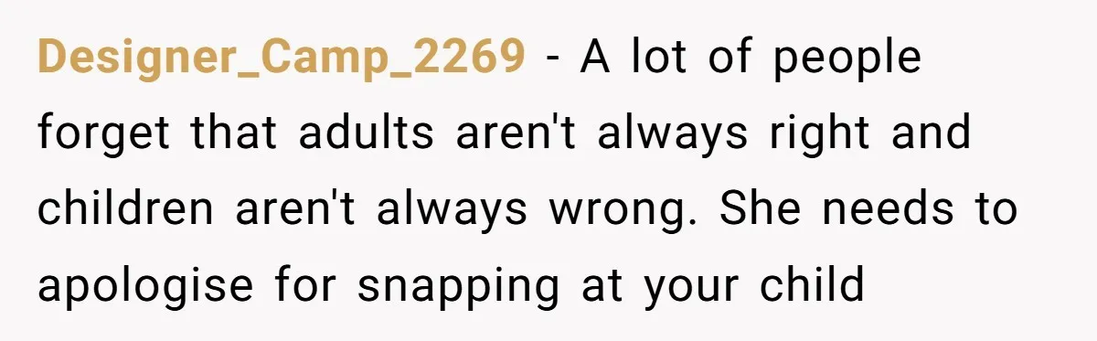 Designer_Camp_2269 − A lot of people forget that adults aren't always right and children aren't always wrong. She needs to apologise for snapping at your child