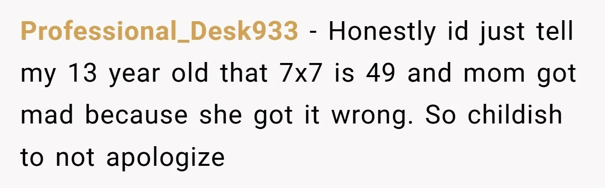 Professional_Desk933 − Honestly id just tell my 13 year old that 7x7 is 49 and mom got mad because she got it wrong. So childish to not apologize