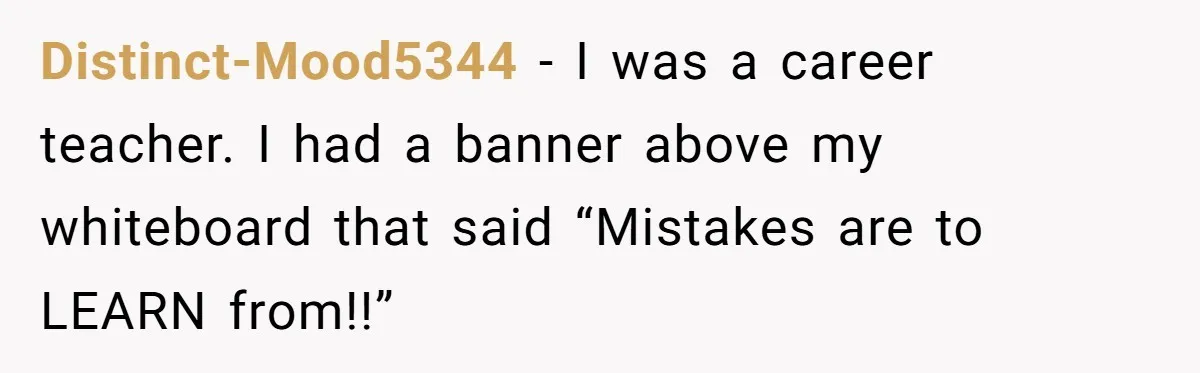 Distinct-Mood5344 − I was a career teacher. I had a banner above my whiteboard that said “Mistakes are to LEARN from!!”