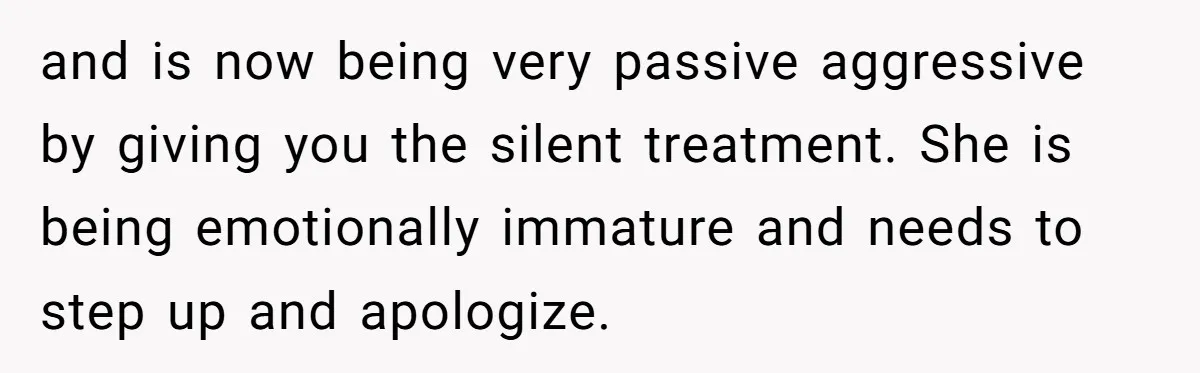 and is now being very passive aggressive by giving you the silent treatment. She is being emotionally immature and needs to step up and apologize.