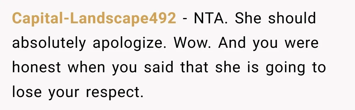 Capital-Landscape492 − NTA. She should absolutely apologize. Wow. And you were honest when you said that she is going to lose your respect.