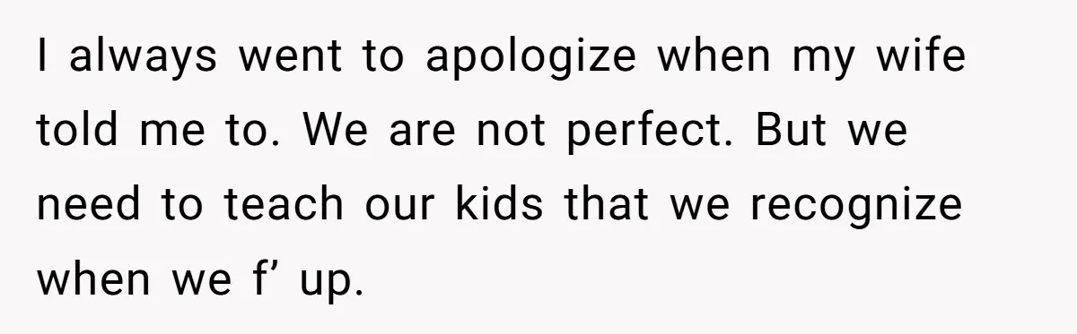 I always went to apologize when my wife told me to. We are not perfect. But we need to teach our kids that we recognize when we f’ up.