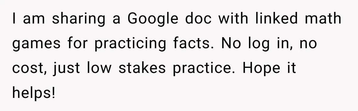 I am sharing a Google doc with linked math games for practicing facts. No log in, no cost, just low stakes practice. Hope it helps!