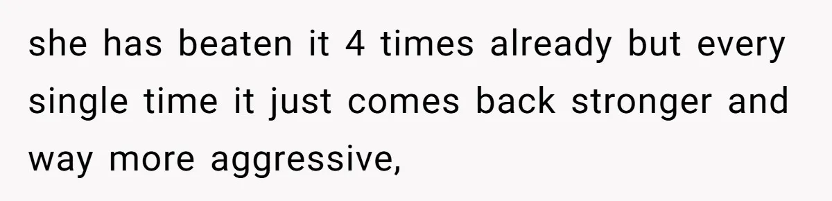 she has beaten it 4 times already but every single time it just comes back stronger and way more aggressive,