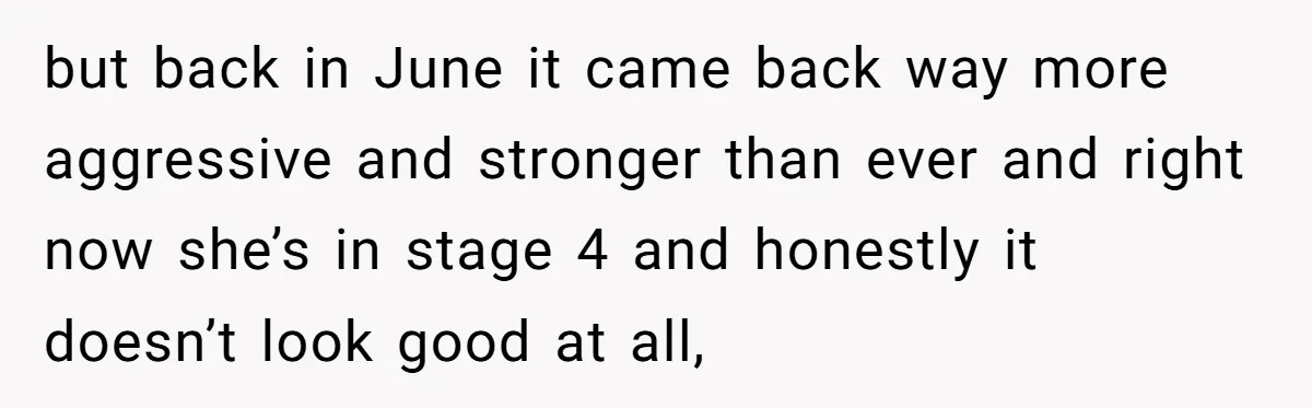 but back in June it came back way more aggressive and stronger than ever and right now she’s in stage 4 and honestly it doesn’t look good at all,
