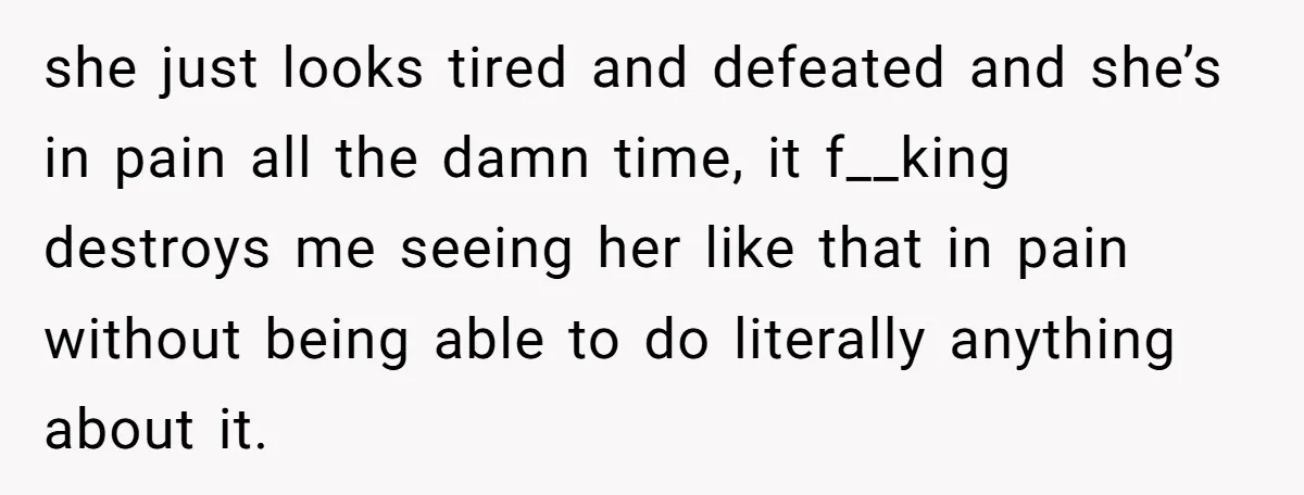 she just looks tired and defeated and she’s in pain all the damn time, it f__king destroys me seeing her like that in pain without being able to do literally...