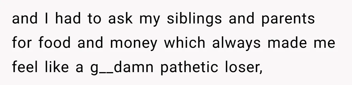 and I had to ask my siblings and parents for food and money which always made me feel like a g__damn pathetic loser,