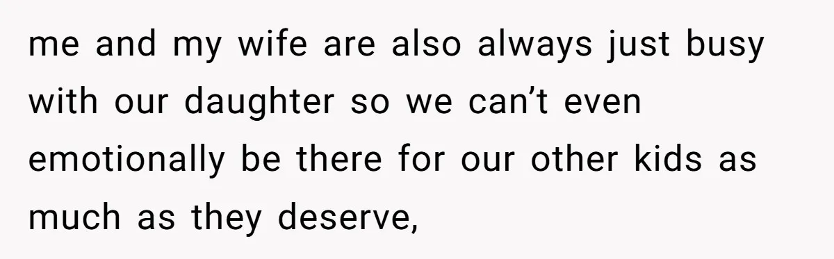 me and my wife are also always just busy with our daughter so we can’t even emotionally be there for our other kids as much as they deserve,