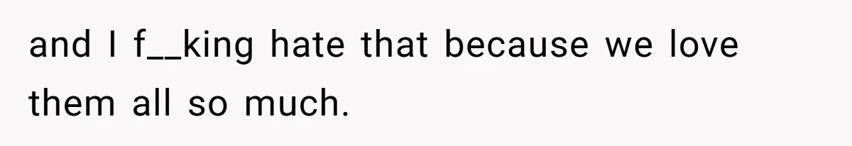 and I f__king hate that because we love them all so much.