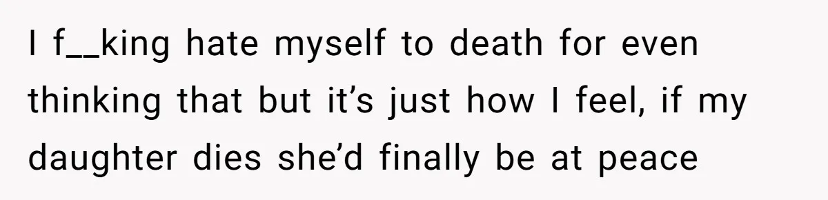 I f__king hate myself to death for even thinking that but it’s just how I feel, if my daughter dies she’d finally be at peace