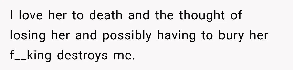 I love her to death and the thought of losing her and possibly having to bury her f__king destroys me.