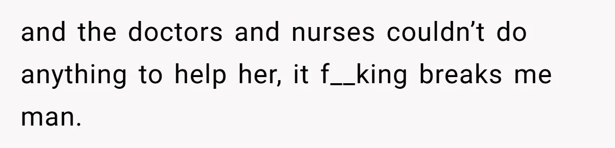 and the doctors and nurses couldn’t do anything to help her, it f__king breaks me man.