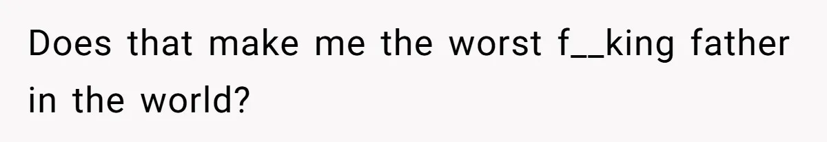 Does that make me the worst f__king father in the world?