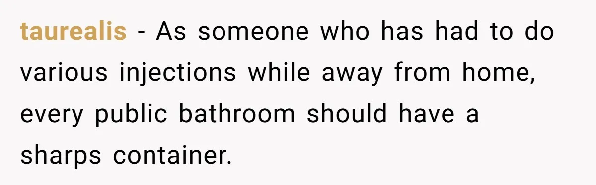taurealis − As someone who has had to do various injections while away from home, every public bathroom should have a sharps container.