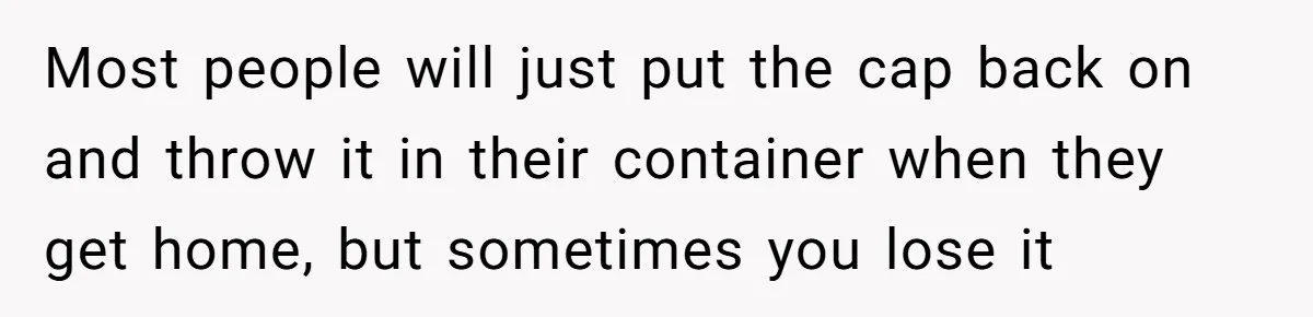 Most people will just put the cap back on and throw it in their container when they get home, but sometimes you lose it