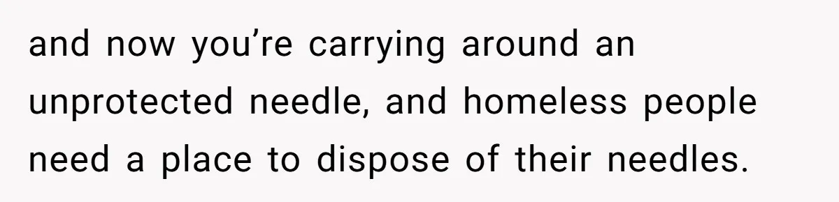 and now you’re carrying around an unprotected needle, and homeless people need a place to dispose of their needles.