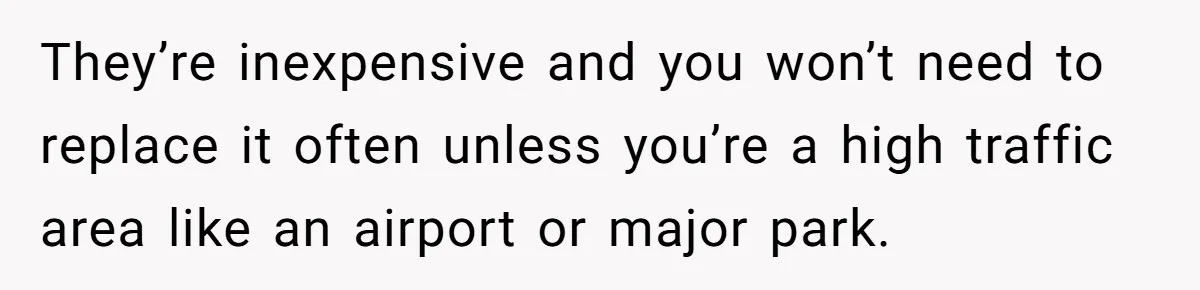 They’re inexpensive and you won’t need to replace it often unless you’re a high traffic area like an airport or major park.