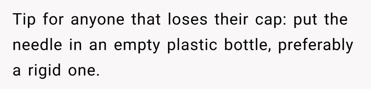 Tip for anyone that loses their cap: put the needle in an empty plastic bottle, preferably a rigid one.