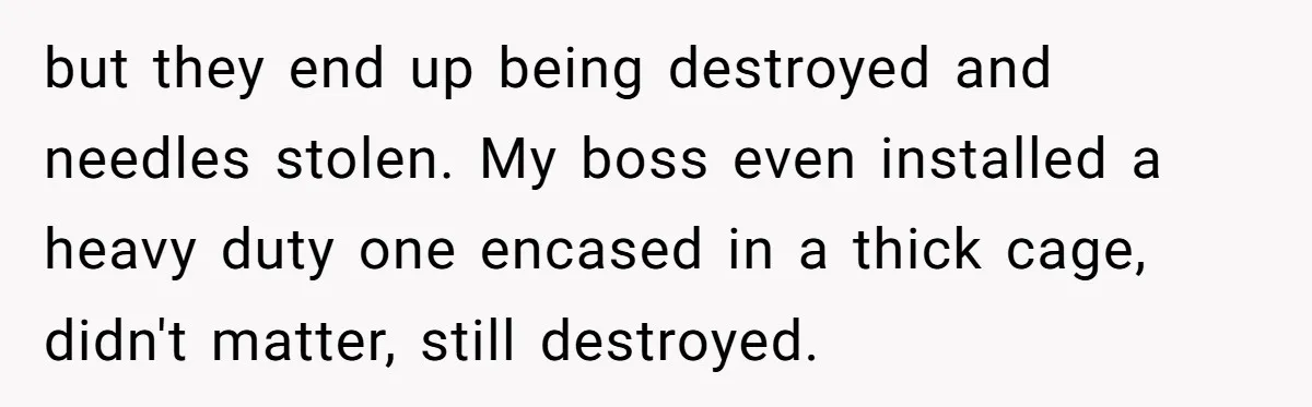 but they end up being destroyed and needles stolen. My boss even installed a heavy duty one encased in a thick cage, didn't matter, still destroyed.