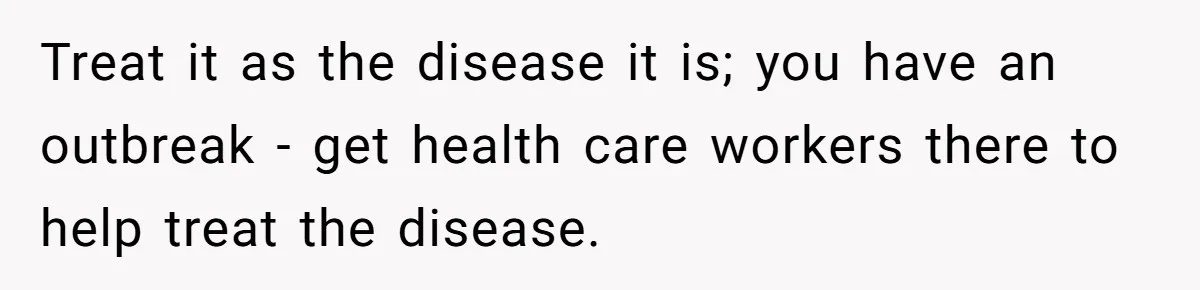 Treat it as the disease it is; you have an outbreak - get health care workers there to help treat the disease.