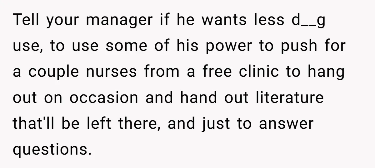Tell your manager if he wants less d__g use, to use some of his power to push for a couple nurses from a free clinic to hang out on occasion...