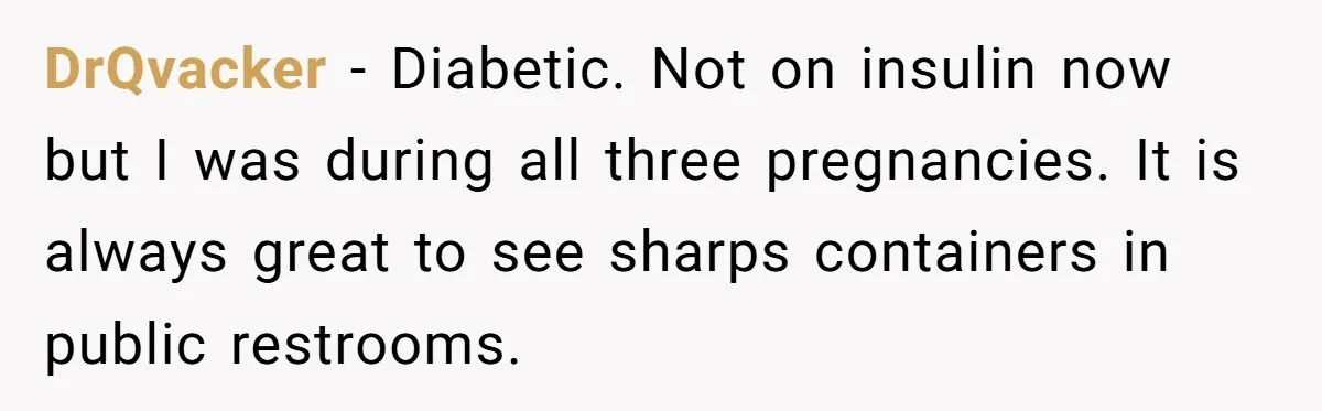 DrQvacker − Diabetic. Not on insulin now but I was during all three pregnancies. It is always great to see sharps containers in public restrooms.