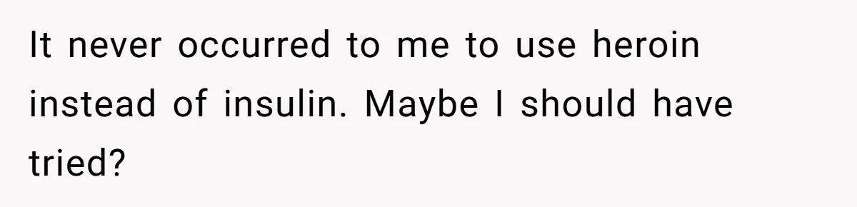 It never occurred to me to use heroin instead of insulin. Maybe I should have tried?