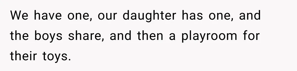 We have one, our daughter has one, and the boys share, and then a playroom for their toys.