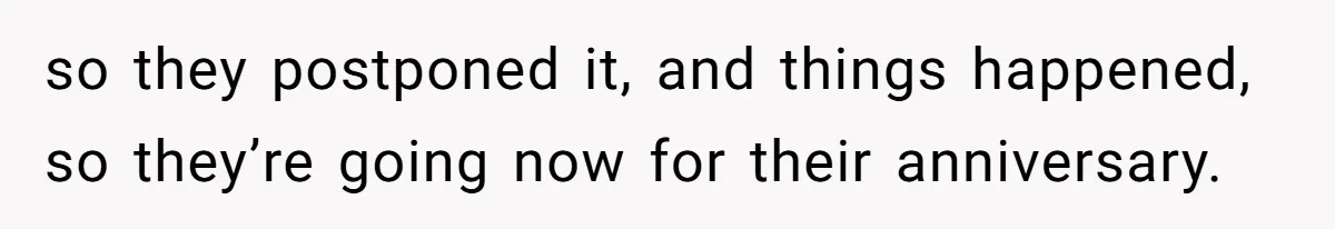 so they postponed it, and things happened, so they’re going now for their anniversary.
