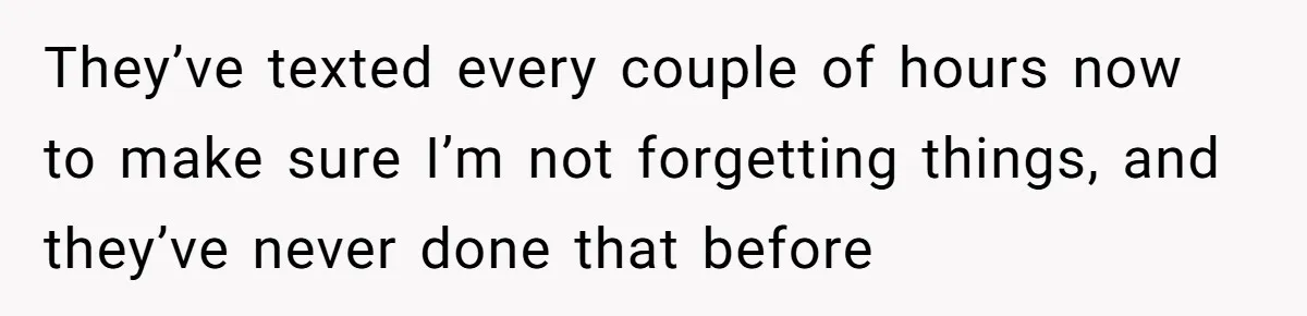 They’ve texted every couple of hours now to make sure I’m not forgetting things, and they’ve never done that before
