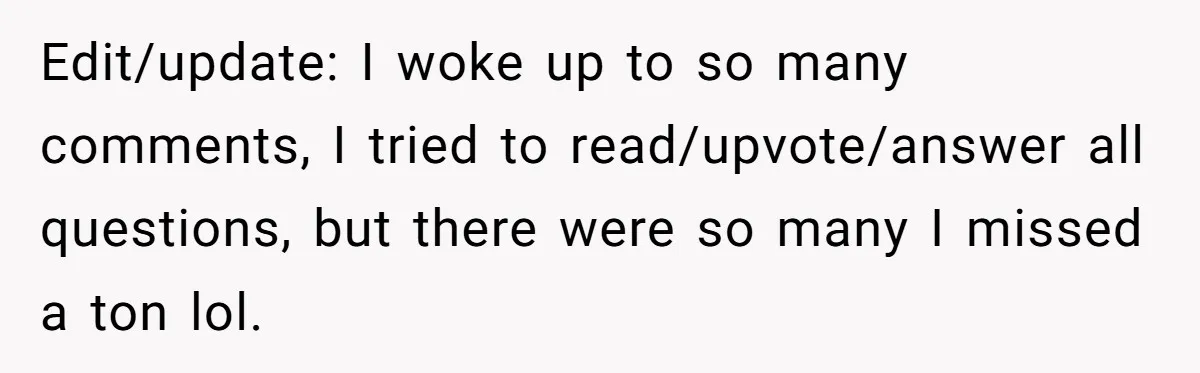 Edit/update: I woke up to so many comments, I tried to read/upvote/answer all questions, but there were so many I missed a ton lol.