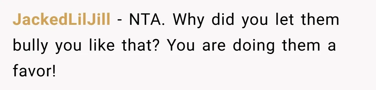 JackedLilJill − NTA. Why did you let them bully you like that? You are doing them a favor!