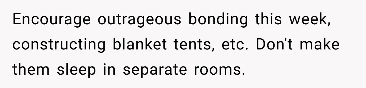 Encourage outrageous bonding this week, constructing blanket tents, etc. Don't make them sleep in separate rooms.