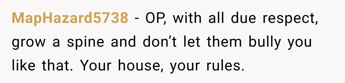 MapHazard5738 − OP, with all due respect, grow a spine and don’t let them bully you like that. Your house, your rules.