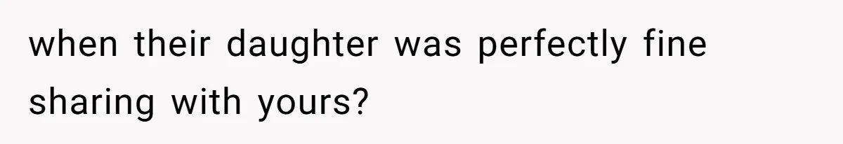 when their daughter was perfectly fine sharing with yours?