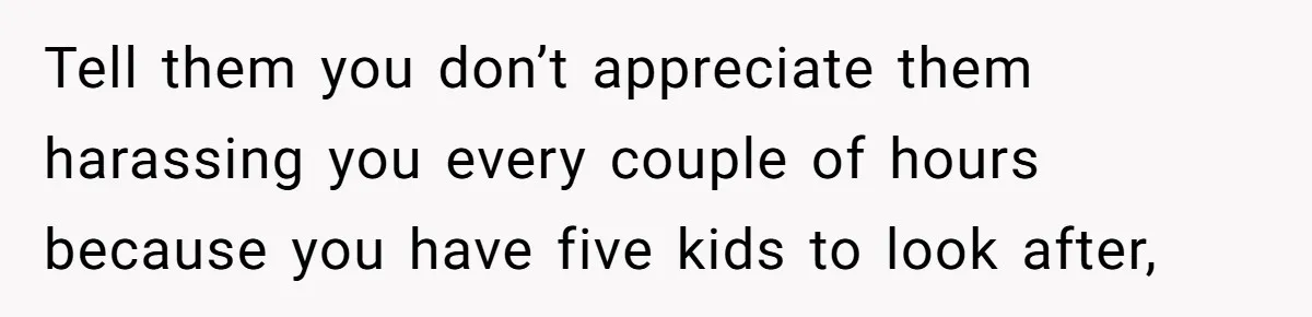 Tell them you don’t appreciate them harassing you every couple of hours because you have five kids to look after,