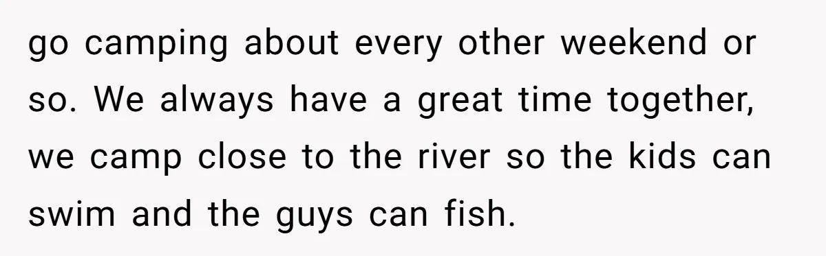 go camping about every other weekend or so. We always have a great time together, we camp close to the river so the kids can swim and the guys can...