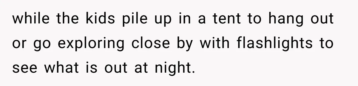 while the kids pile up in a tent to hang out or go exploring close by with flashlights to see what is out at night.