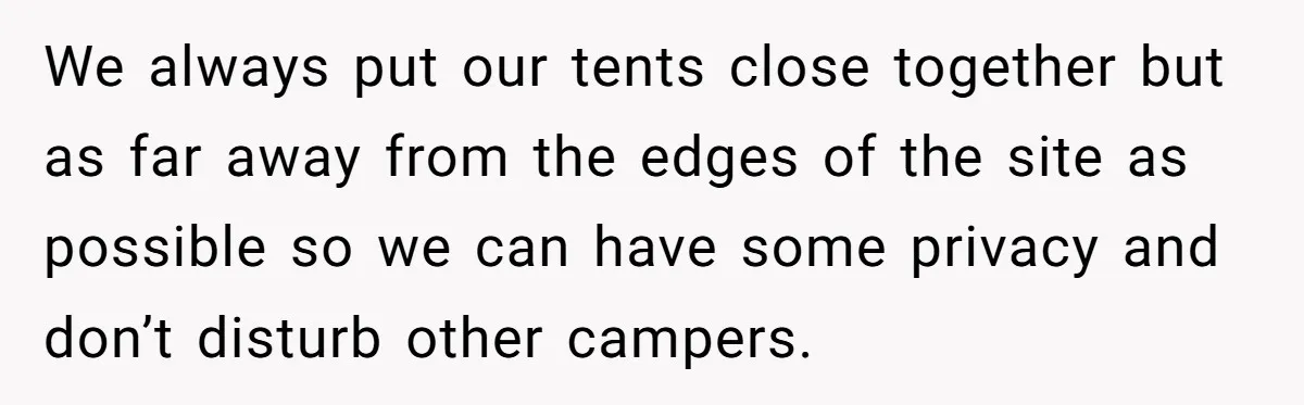 We always put our tents close together but as far away from the edges of the site as possible so we can have some privacy and don’t disturb other campers.