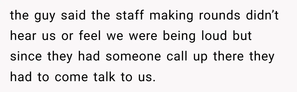 the guy said the staff making rounds didn’t hear us or feel we were being loud but since they had someone call up there they had to come talk to...