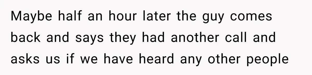Maybe half an hour later the guy comes back and says they had another call and asks us if we have heard any other people