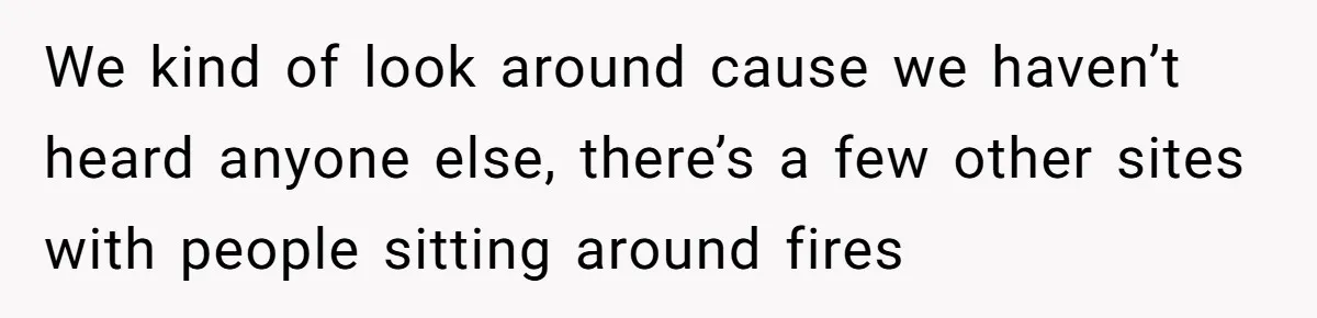 We kind of look around cause we haven’t heard anyone else, there’s a few other sites with people sitting around fires