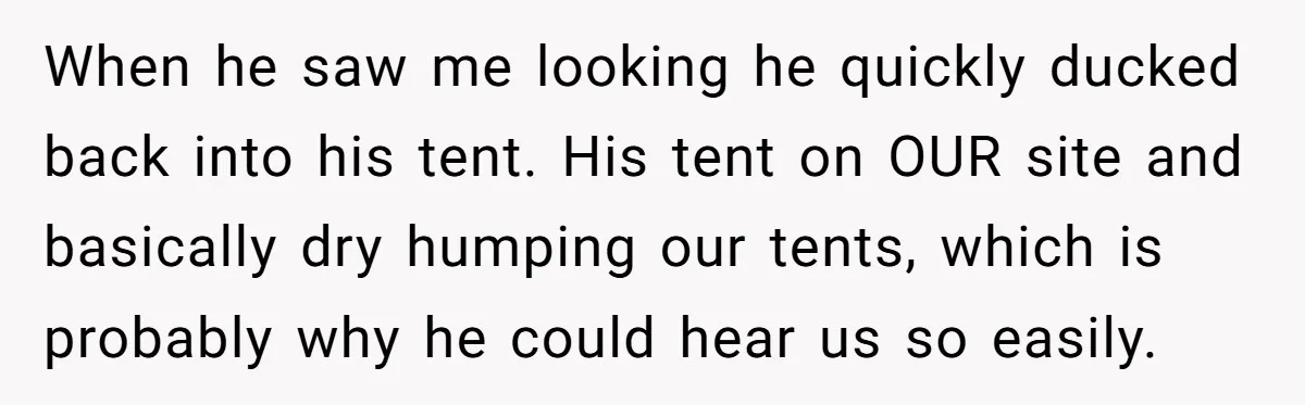 When he saw me looking he quickly ducked back into his tent. His tent on OUR site and basically dry humping our tents, which is probably why he could hear...