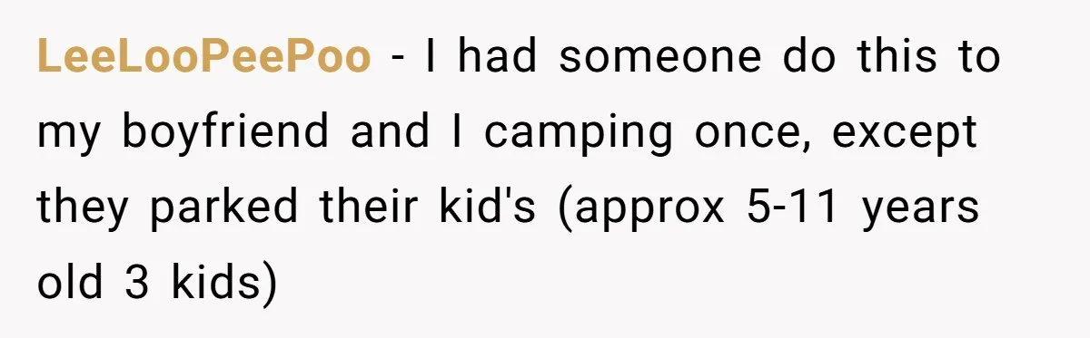 LeeLooPeePoo − I had someone do this to my boyfriend and I camping once, except they parked their kid's (approx 5-11 years old 3 kids)