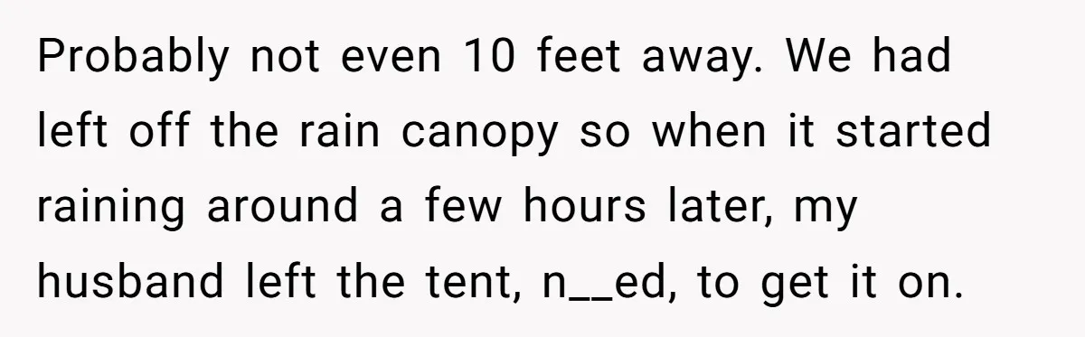Probably not even 10 feet away. We had left off the rain canopy so when it started raining around a few hours later, my husband left the tent, n__ed, to...