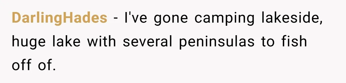 DarlingHades − I've gone camping lakeside, huge lake with several peninsulas to fish off of.