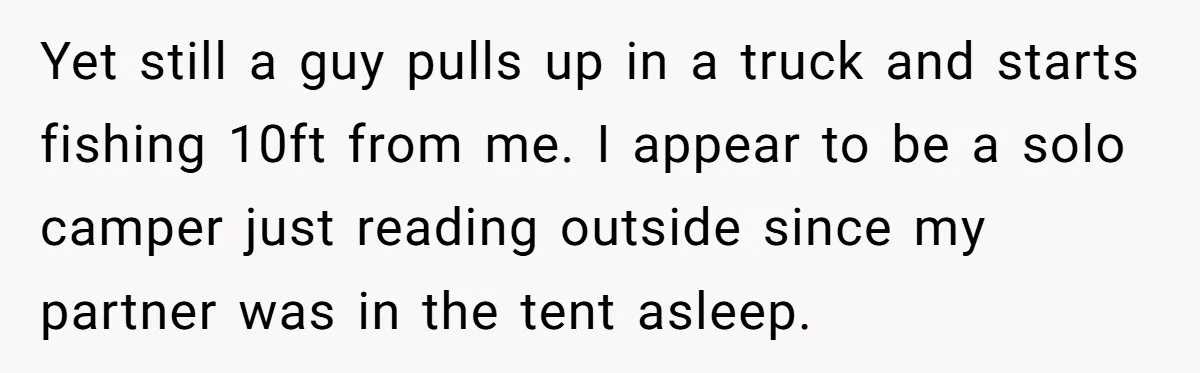 Yet still a guy pulls up in a truck and starts fishing 10ft from me. I appear to be a solo camper just reading outside since my partner was in...