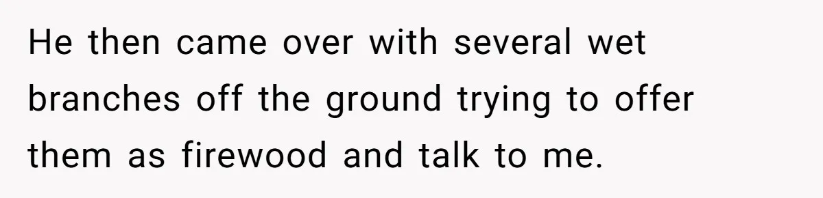 He then came over with several wet branches off the ground trying to offer them as firewood and talk to me.
