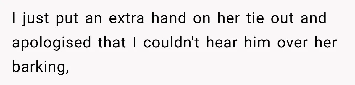 I just put an extra hand on her tie out and apologised that I couldn't hear him over her barking,