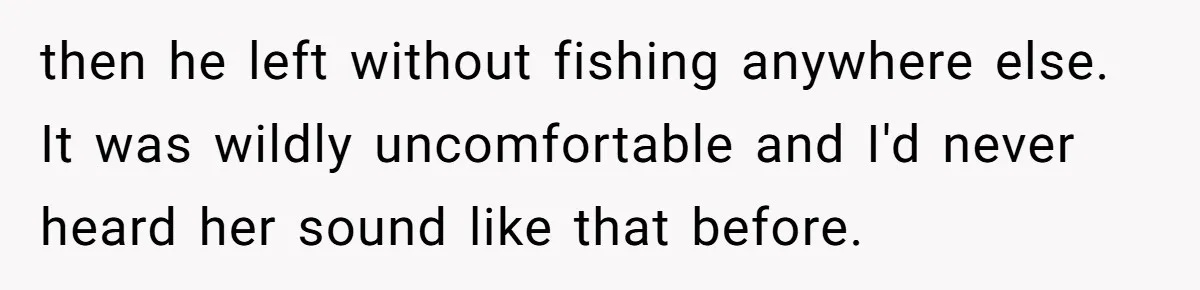 then he left without fishing anywhere else. It was wildly uncomfortable and I'd never heard her sound like that before.